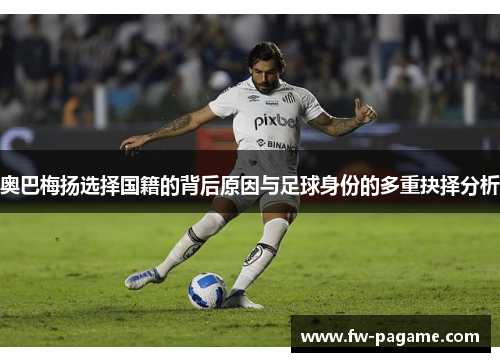 奥巴梅扬选择国籍的背后原因与足球身份的多重抉择分析
