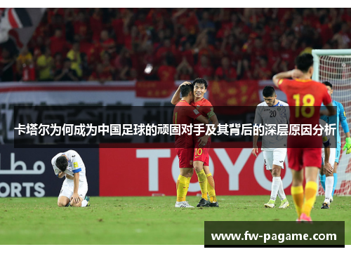 卡塔尔为何成为中国足球的顽固对手及其背后的深层原因分析 卡塔尔为何成为中国足球的顽固对手及其背后的深层原因分析
