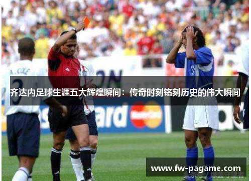齐达内足球生涯五大辉煌瞬间：传奇时刻铭刻历史的伟大瞬间