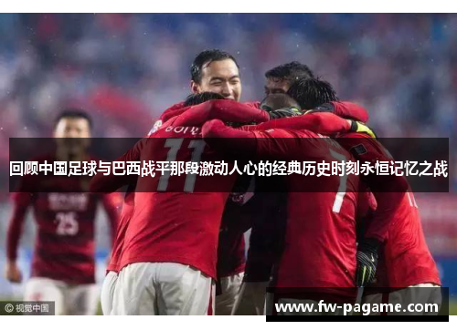 回顾中国足球与巴西战平那段激动人心的经典历史时刻永恒记忆之战 回顾中国足球与巴西战平那段激动人心的经典历史时刻永恒记忆之战