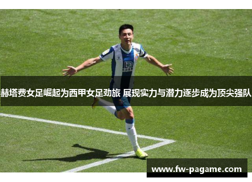 赫塔费女足崛起为西甲女足劲旅 展现实力与潜力逐步成为顶尖强队