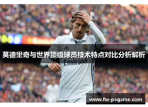 莫德里奇与世界顶级球员技术特点对比分析解析
