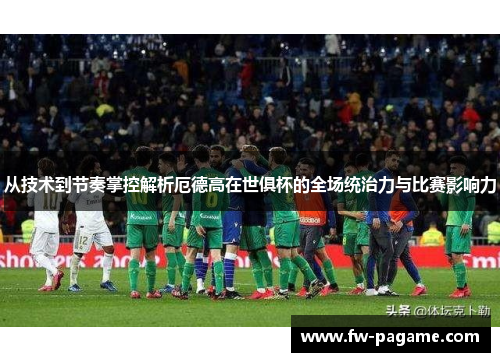 从技术到节奏掌控解析厄德高在世俱杯的全场统治力与比赛影响力