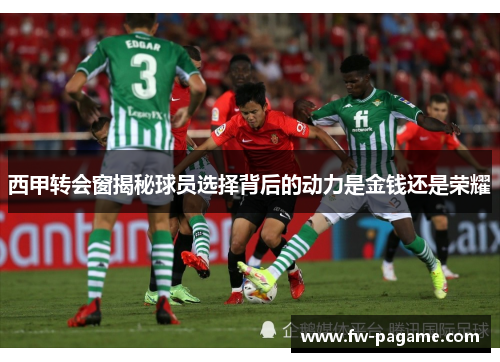 西甲转会窗揭秘球员选择背后的动力是金钱还是荣耀 西甲转会窗揭秘球员选择背后的动力是金钱还是荣耀