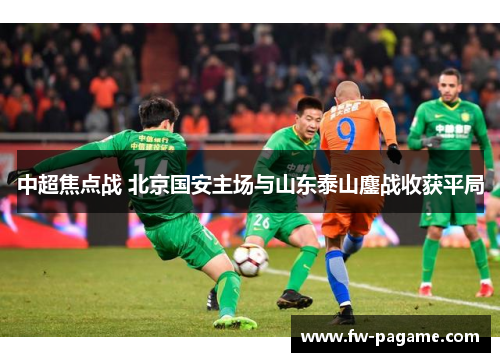 中超焦点战 北京国安主场与山东泰山鏖战收获平局 中超焦点战 北京国安主场与山东泰山鏖战收获平局