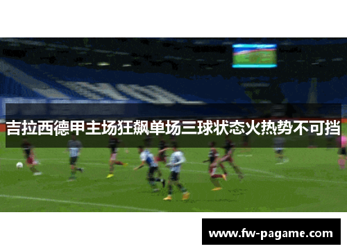吉拉西德甲主场狂飙单场三球状态火热势不可挡 吉拉西德甲主场狂飙单场三球状态火热势不可挡