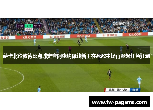 萨卡北伦敦德比点球定音阿森纳锋线新王在死敌主场再掀起红色狂潮