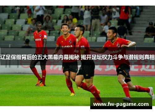 辽足保级背后的五大黑幕内幕揭秘 揭开足坛权力斗争与潜规则真相